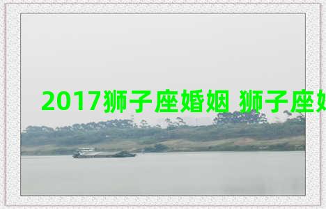 2017狮子座婚姻 狮子座婚姻2021